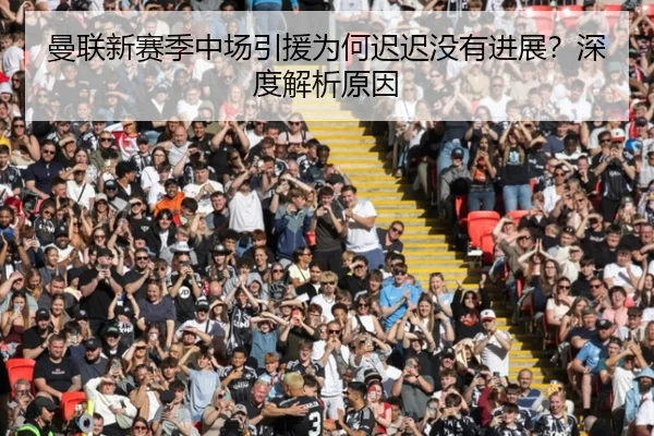 曼联新赛季中场引援为何迟迟没有进展？深度解析原因